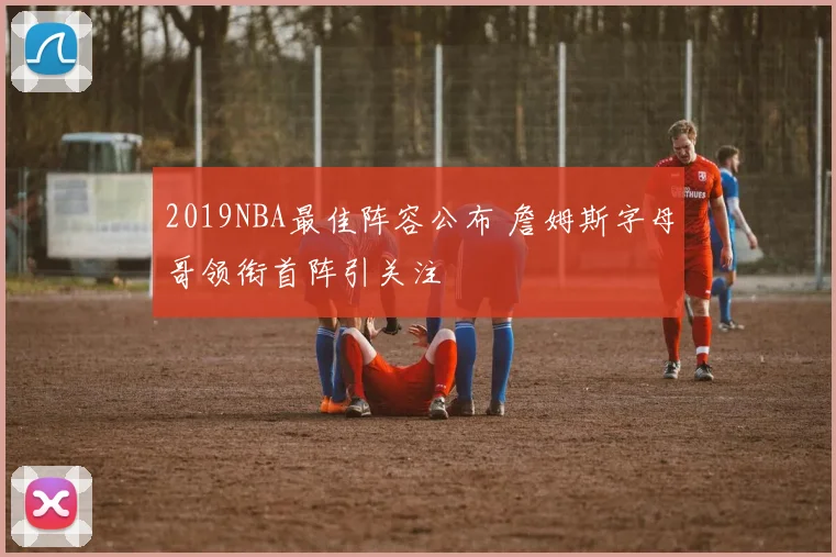 2019NBA最佳阵容公布 詹姆斯字母哥领衔首阵引关注