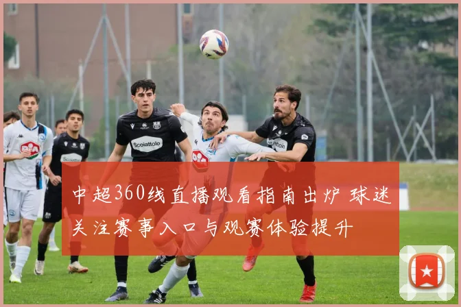 中超360线直播观看指南出炉 球迷关注赛事入口与观赛体验提升