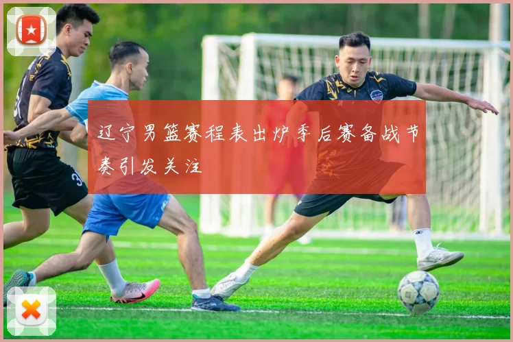 辽宁男篮赛程表出炉季后赛备战节奏引发关注