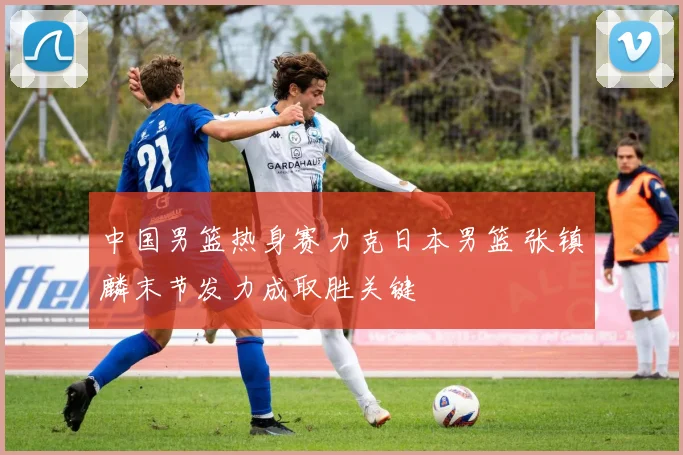 中国男篮热身赛力克日本男篮 张镇麟末节发力成取胜关键