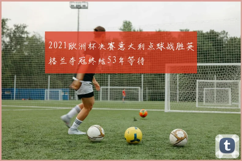 2021欧洲杯决赛意大利点球战胜英格兰夺冠终结53年等待