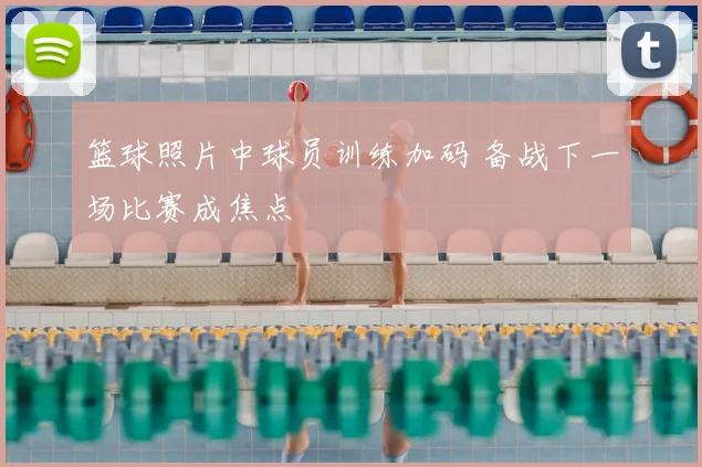 篮球照片中球员训练加码 备战下一场比赛成焦点