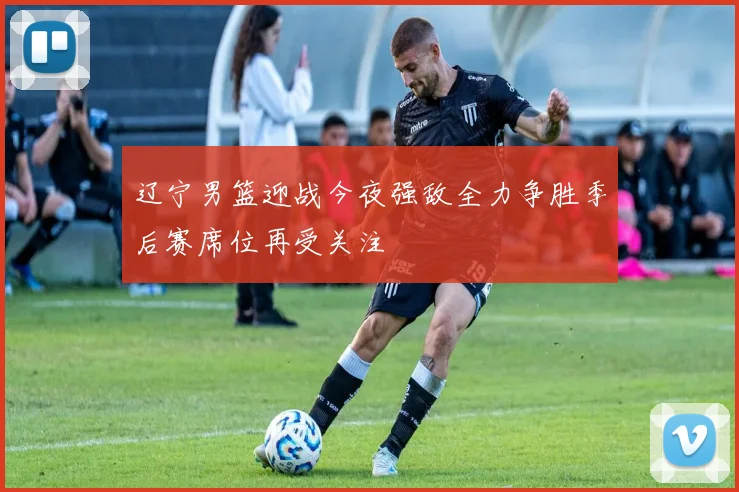 辽宁男篮迎战今夜强敌全力争胜季后赛席位再受关注
