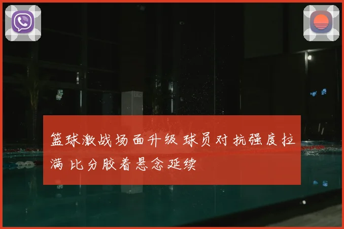 篮球激战场面升级 球员对抗强度拉满 比分胶着悬念延续