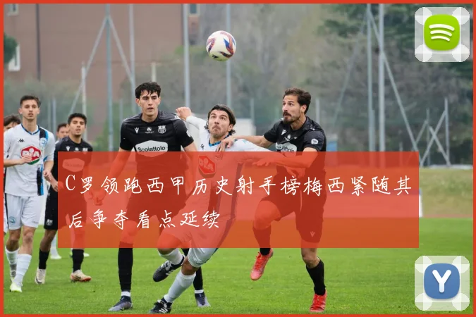 C罗领跑西甲历史射手榜梅西紧随其后争夺看点延续