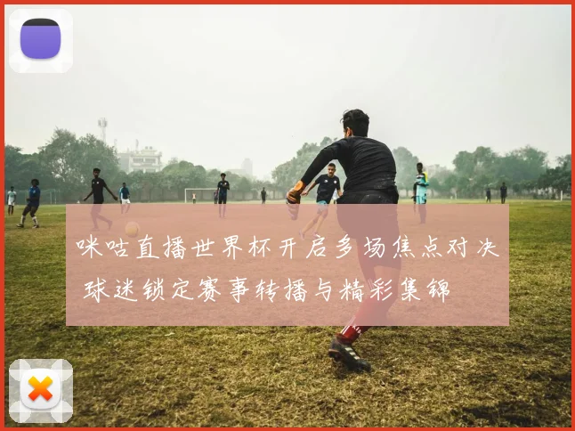 咪咕直播世界杯开启多场焦点对决 球迷锁定赛事转播与精彩集锦