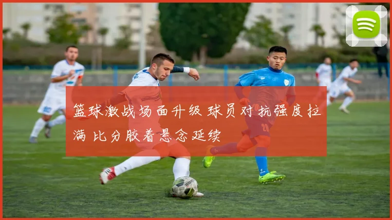 篮球激战场面升级 球员对抗强度拉满 比分胶着悬念延续