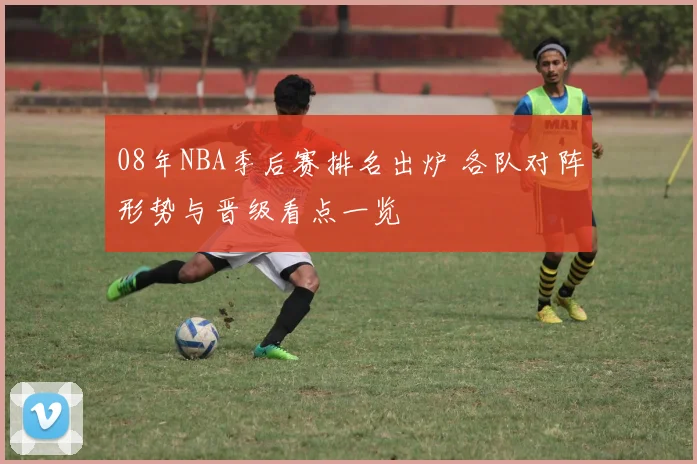 08年NBA季后赛排名出炉 各队对阵形势与晋级看点一览