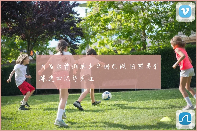 内马尔曾拥抱少年姆巴佩 旧照再引球迷回忆与关注
