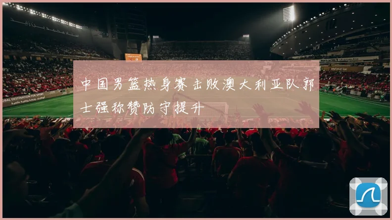 中国男篮热身赛击败澳大利亚队郭士强称赞防守提升