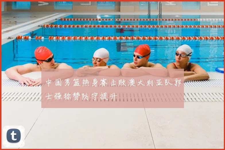 中国男篮热身赛击败澳大利亚队郭士强称赞防守提升