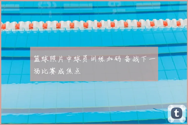 篮球照片中球员训练加码 备战下一场比赛成焦点