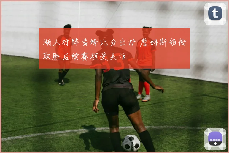 湖人对阵黄蜂比分出炉 詹姆斯领衔取胜后续赛程受关注