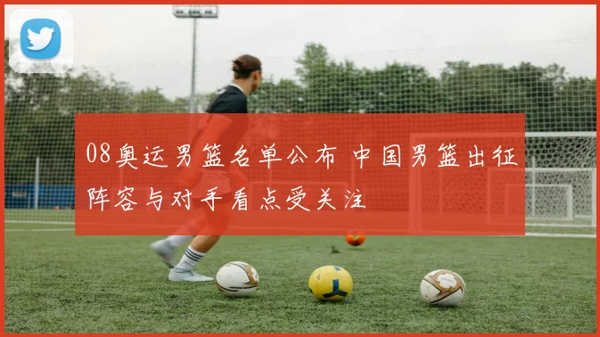 08奥运男篮名单公布 中国男篮出征阵容与对手看点受关注