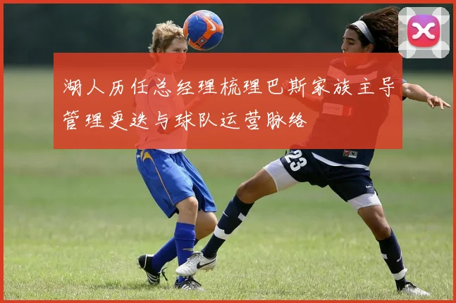 湖人历任总经理梳理巴斯家族主导管理更迭与球队运营脉络