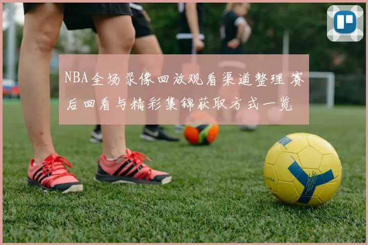 NBA全场录像回放观看渠道整理 赛后回看与精彩集锦获取方式一览