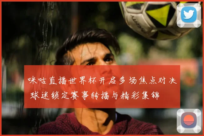 咪咕直播世界杯开启多场焦点对决 球迷锁定赛事转播与精彩集锦