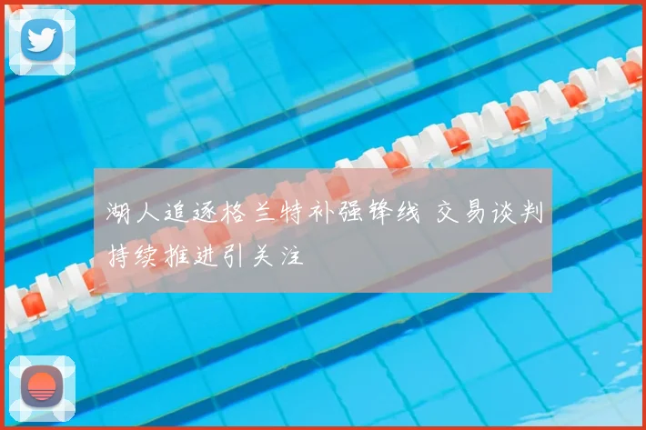 湖人追逐格兰特补强锋线 交易谈判持续推进引关注