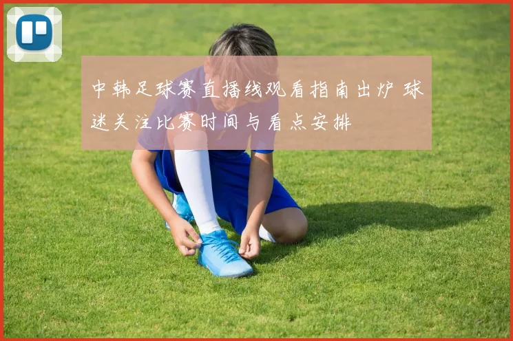 中韩足球赛直播线观看指南出炉 球迷关注比赛时间与看点安排