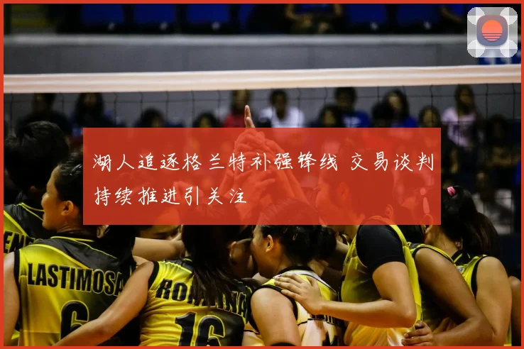 湖人追逐格兰特补强锋线 交易谈判持续推进引关注