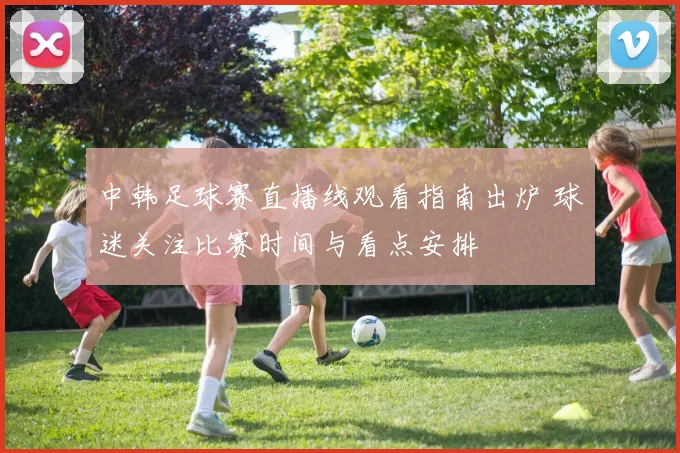 中韩足球赛直播线观看指南出炉 球迷关注比赛时间与看点安排