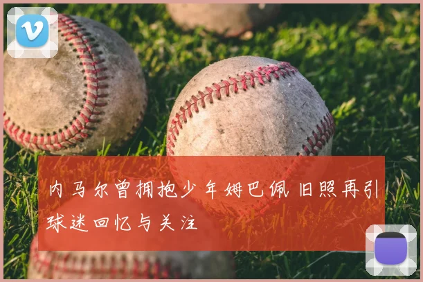 内马尔曾拥抱少年姆巴佩 旧照再引球迷回忆与关注