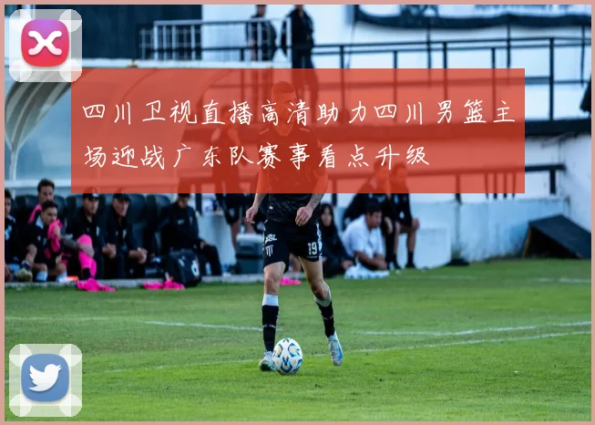 四川卫视直播高清助力四川男篮主场迎战广东队赛事看点升级