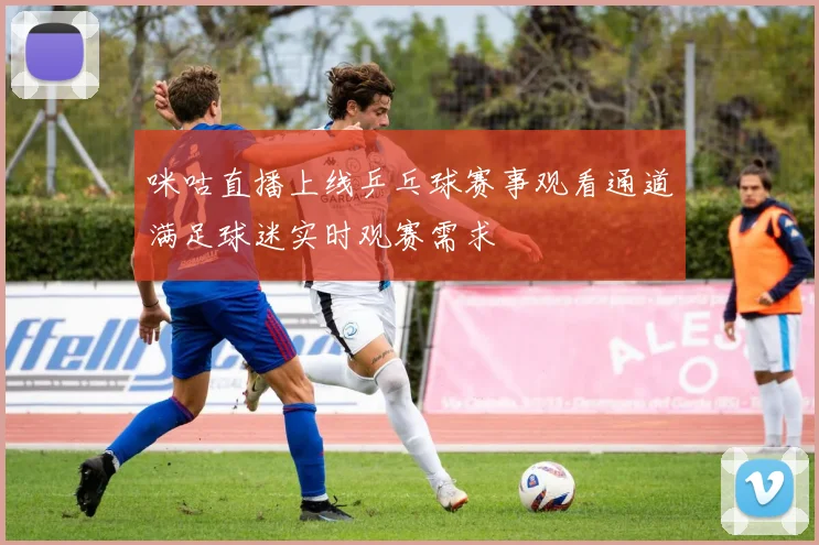 咪咕直播上线乒乓球赛事观看通道满足球迷实时观赛需求